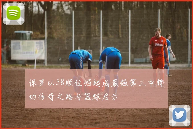 保罗以58顺位崛起成最强第三中锋的传奇之路与篮球启示