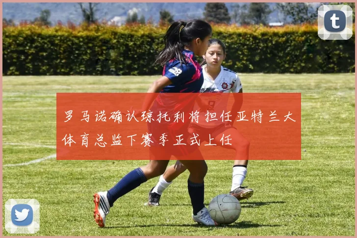 罗马诺确认琼托利将担任亚特兰大体育总监下赛季正式上任