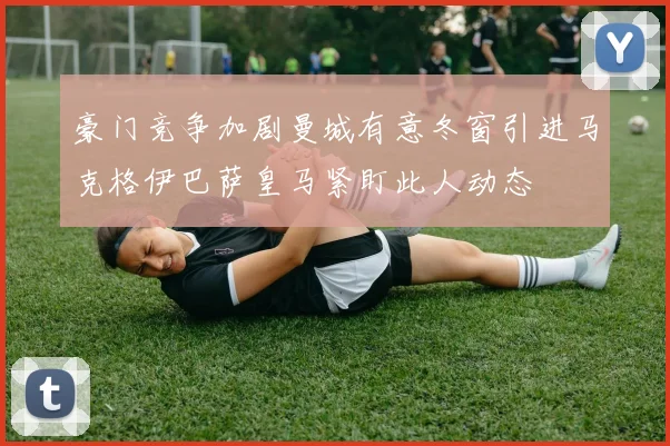 豪门竞争加剧曼城有意冬窗引进马克格伊巴萨皇马紧盯此人动态