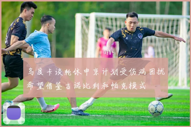 乌度卡谈轮休申京计划受伤病困扰希望借鉴吉诺比利和帕克模式